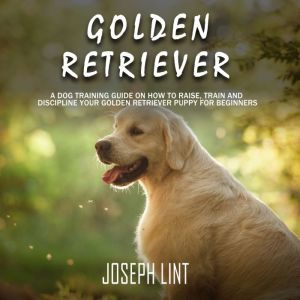 Golden Retriever: A Dog Training Guide on How to Raise, Train and Discipline Your Golden Retriever Puppy for Beginners, Joseph Lint