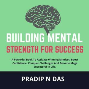 Building Mental Strength For Success: A Powerful Book To Activate Winning Mindset, Boost Confidence, Conquer Challenges And Become Mega Successful In Life, Pradip N Das