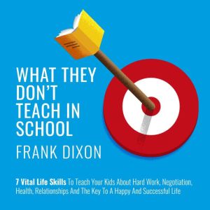 What They Don't Teach in School: 7 Vital Life Skills to Teach Your Kids About Hard Work, Negotiation, Health, Relationships, and the Key to a Happy and Successful Life, Frank Dixon
