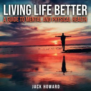Living Life Better: A Guide to Mental and Physical Health: Physical and Mental Health, Jack Howard