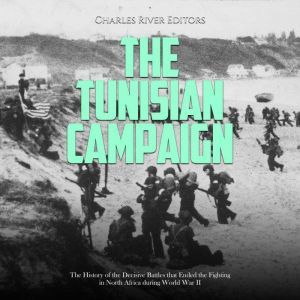 The Tunisian Campaign: The History of the Decisive Battles that Ended the Fighting in North Africa during World War II, Charles River Editors