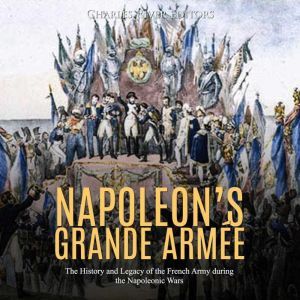 Napoleons Grande Armee: The History and Legacy of the French Army during the Napoleonic Wars, Charles River Editors