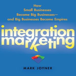 Integration Marketing: How Small Businesses Become Big Businesses? and Big Businesses Become Empires, Mark Joyner