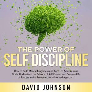 The Power of Self Discipline: How to Build Mental Toughness and Focus to Achieve Your Goals: Understand the Science of Self-Esteem and Create a Life of Success with a Proven Action-Oriented Approach, David Johnson