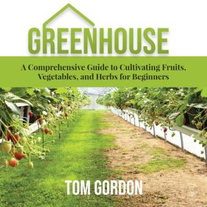 Greenhouse: A Comprehensive Guide to Cultivating Fruits, Vegetables, and Herbs for Beginners, Tom Gordon
