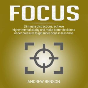 Focus: Eliminate distractions, achieve higher mental clarity and make better decisions under pressure to get more done in less time., Andrew Benson