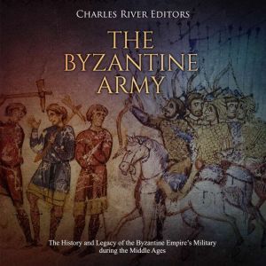 Byzantine Army, The: The History and Legacy of the Byzantine Empires Military during the Middle Ages, Charles River Editors