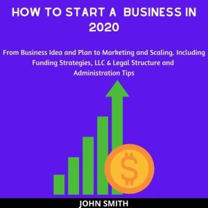 How to Start a  Business in 2020:: From Business Idea and Plan to Marketing and Scaling. Including Funding Strategies, LLC & Legal Structure and Administration Tips, John Smith