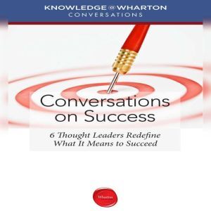 Conversations on Success: 6 Thought Leaders Redefine What It Means to Succeed, Knowledge@Wharton