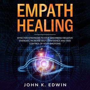 Empath Healing: Effective Strategies to Stop Absorbing Negative Energies, Increase Self-Confidence and Take Control of your Emotions, John K. Edwin
