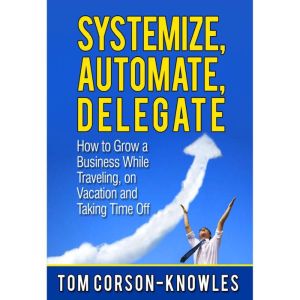 Systemize, Automate, Delegate: How to Grow a Business While Traveling, on Vacation and Taking Time Off (Business Productivity Secrets), Tom Corson-Knowles