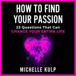 How To Find Your Passion: 23 Questions That Can Change Your Entire Life, Michelle Kulp