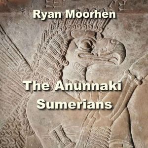 The Anunnaki Sumerians: The Baffling Origins of Humanity embedded in Mesopotamian Culture, RYAN MOORHEN