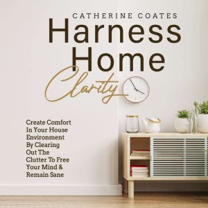 Harness Home Clarity: Create Comfort in Your House Environment by Clearing Out the Clutter to Free Your Mind and Remain Sane, Catherine Coates