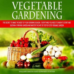 Vegetable Gardening: The Secret to Make the Most of Your Growing Season. Everything You Need to Know to Start and Sustain a Thriving Garden and Master the Art of Step by Step Organic Garden, Hillary SMITH and EDWARD FOSTER