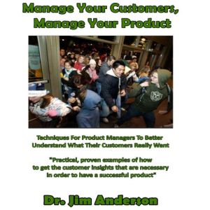 Manage Your Customers, Manage Your Product: Techniques for Product Managers to Better Understand What Their Customers Really Want, Dr. Jim Anderson