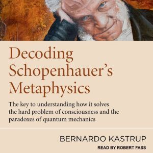 Decoding Schopenhauer's Metaphysics: The Key to Understanding How It Solves the Hard Problem of Consciousness and the Paradoxes of Quantum Mechanics, Bernardo Kastrup