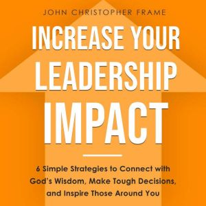 Increase Your Leadership Impact: 6 Simple Strategies to Connect with Gods Wisdom, Make Tough Decisions, and Inspire Those Around You, John Christopher Frame