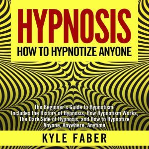 Hypnosis - How To Hypnotize Anyone: The Beginners Guide to Hypnotism - Includes the History of Hypnosis, How Hypnotism Works, The Dark Side of Hypnosis, and How to Hypnotize Anyone, Anywhere, Anytime, Kyle Faber