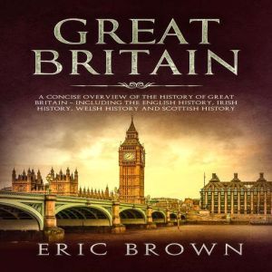 Great Britain: A Concise Overview of The History of Great Britain  Including the English History, Irish History, Welsh History and Scottish History, Eric Brown