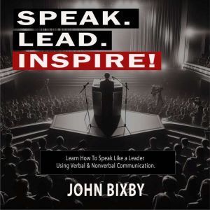 Speak. Lead. Inspire!: Learn How to Speak Like a Leader Using Verbal and Non-Verbal Communication, John Bixby