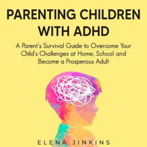 Parenting Children with ADHD: A Parents Survival Guide to Overcome Your Child's Challenges at Home, School and Become a Prosperous Adult, Elena Jinkins