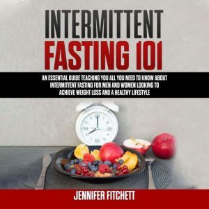 Intermittent Fasting 101: An Essential Guide Teaching You All You Need to Know About Intermittent Fasting for Men and Women Looking to Achieve Weight Loss and a Healthy Lifestyle, Jennifer Fitchett