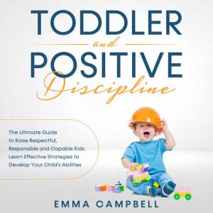 Toddler and Positive Discipline: The Ultimate Guide to Raise Respectful, Responsible and Capable Kids. Learn Effective Strategies to Develop Your Childs Abilities, Emma Campbell