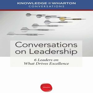 Conversations on Leadership: 6 Leaders on What Drives Excellence, Knowledge@Wharton