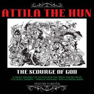 Attila The Hun: The Scourge Of God: A Brief History Of Attila And The Huns Taking Over Central Europe (Todays Hungary) And Invading Rome, HISTORY FOREVER
