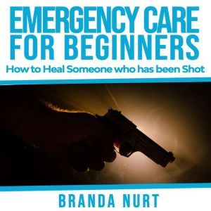 Emergency Care For Beginners: How to Heal Someone who has been Shot, Branda Nurt