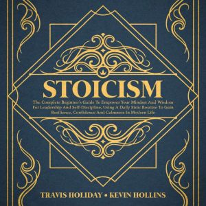 Stoicism: The Complete Beginners Guide To Empower Your Mindset And Wisdom For Leadership And Self-Discipline, Using A Daily Stoic Routine To Gain Resilience, Confidence And Calmness In Modern Life, Travis Holiday