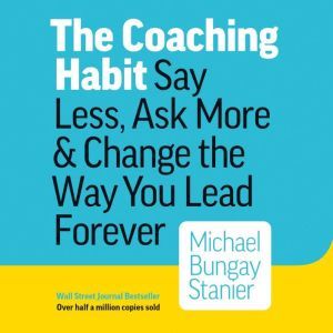 The Coaching Habit: Say Less, Ask More & Change the Way You Lead Forever, Michael Bungay Stanier