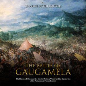 Battle of Gaugamela, The: The History of Alexander the Great's Decisive Victory and the Destruction of the Achaemenid Persian Empire, Charles River Editors