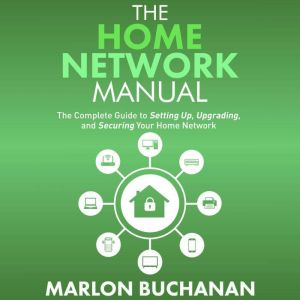 The Home Network Manual: The Complete Guide to Setting Up, Upgrading, and Securing Your Home Network, Marlon Buchanan