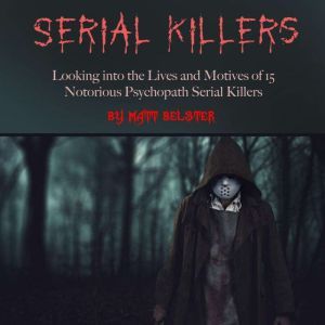 Serial Killers: Looking into the Lives and Motives of 15 Notorious Psychopath Serial Killers, Matt Belster