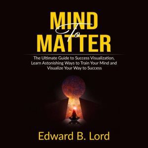 Mind to Matter: The Ultimate Guide to Success Visualization, Learn Astonishing Ways to Train Your Mind and Visualize Your Way to Success, Edward B. Lord