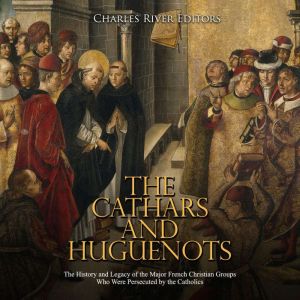 The Cathars and Huguenots: The History and Legacy of the Major French Christian Groups Who Were Persecuted by the Catholics, Charles River Editors