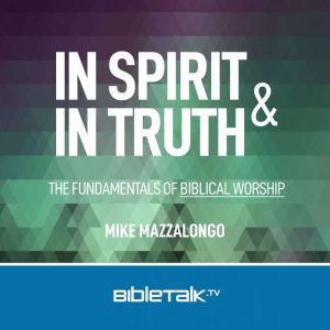 In Spirit and In Truth: The Fundamentals of Biblical Worship, Mike Mazzalongo