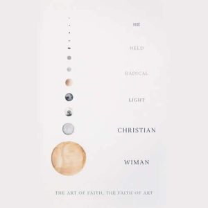 He Held Radical Light: The Art of Faith, the Faith of Art, Christian Wiman