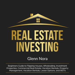 Real Estate Investing: Beginners Guide to Flipping Houses, Wholesaling, Investment Properties, Commercial Real Estate, Vacation Rentals, Property Management, Vacation Rentals, Lease Options, and REITs, Glenn Nora