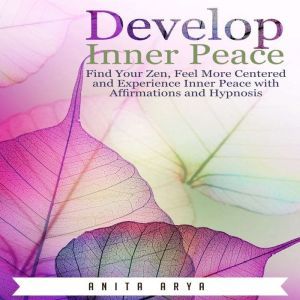 Develop Inner Peace: Find Your Zen, Feel More Centered and Experience Inner Peace with Affirmations and Hypnosis, Anita Arya