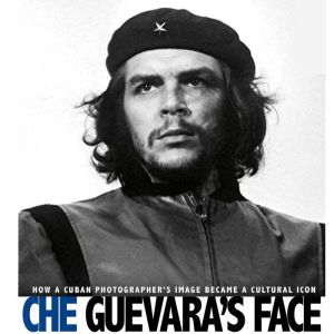 Che Guevara's Face: How a Cuban Photographer's Image Became a Cultural Icon, Danielle Smith-Llera