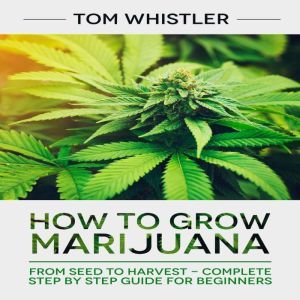 How to Grow Marijuana: From Seed to Harvest - Complete Step by Step Guide for Beginners, Tom Whistler