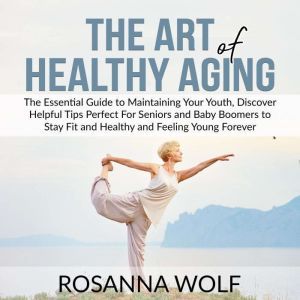 The Art of Healthy Aging: The Essential Guide to Maintaining Your Youth, Discover Helpful Tips Perfect For Seniors and Baby Boomers to Stay Fit and Healthy and Feeling Young Forever, Rosanna Wolf