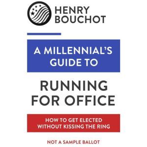 A Millennial's Guide to Running for Office: How to Get Elected Without Kissing the Ring, Henry Bouchot