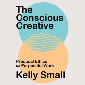 The Conscious Creative: Practical Ethics for Purposeful Work, Kelly Small