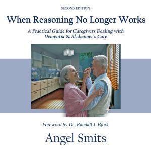 When Reasoning No Longer Works: A Practical Guide for Caregivers Dealing with Dementia & Alzheimer's Care, Angel Smits