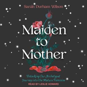 Maiden to Mother: Unlocking Our Archetypal Journey into the Mature Feminine, Sarah Durham Wilson