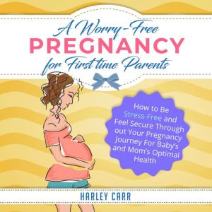 A Worry-Free Pregnancy For First Time Parents: How to Be Stress-Free and Feel Secure Throughout Your Pregnancy Journey for Baby's and Mom's Optimal Health, Harley Carr
